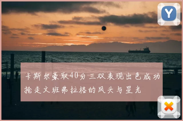 卡斯尔豪取40分三双表现出色成功抢走文班弗拉格的风头与星光