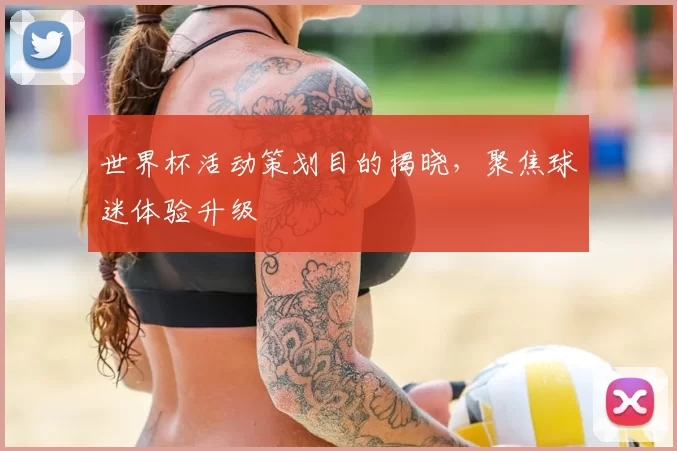 世界杯活动策划目的揭晓,聚焦球迷体验升级