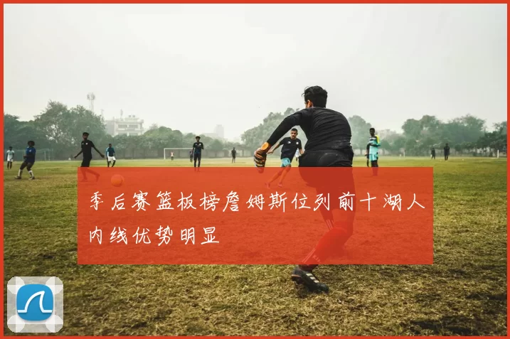 季后赛篮板榜詹姆斯位列前十湖人内线优势明显
