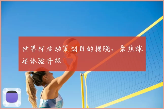 世界杯活动策划目的揭晓,聚焦球迷体验升级