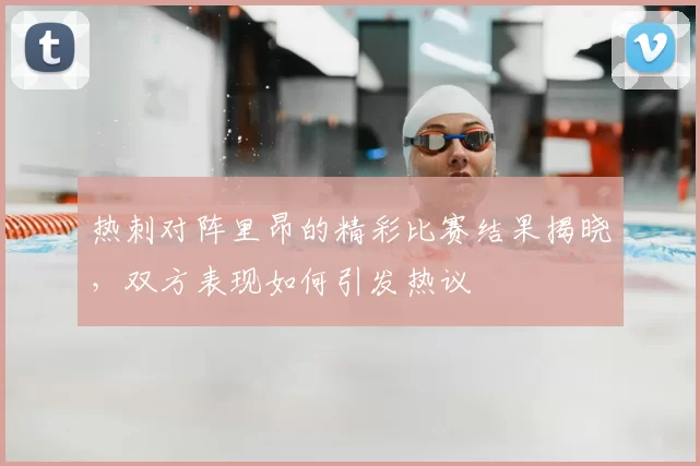 热刺对阵里昂的精彩比赛结果揭晓，双方表现如何引发热议