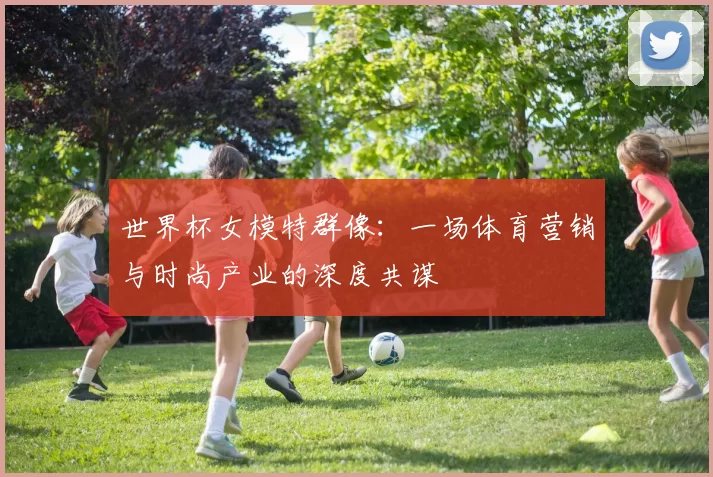 世界杯女模特群像:一场体育营销与时尚产业的深度共谋