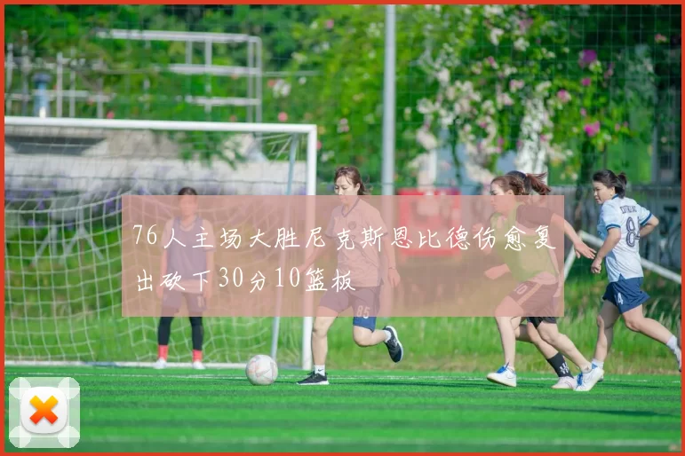 76人主场大胜尼克斯恩比德伤愈复出砍下30分10篮板