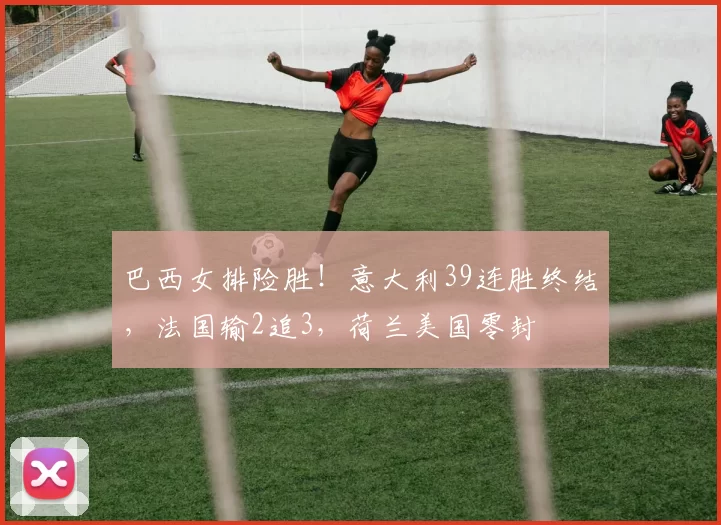巴西女排险胜!意大利39连胜终结,法国输2追3,荷兰美国零封