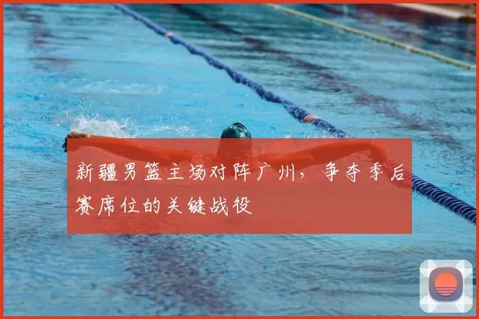 新疆男篮主场对阵广州，争夺季后赛席位的关键战役
