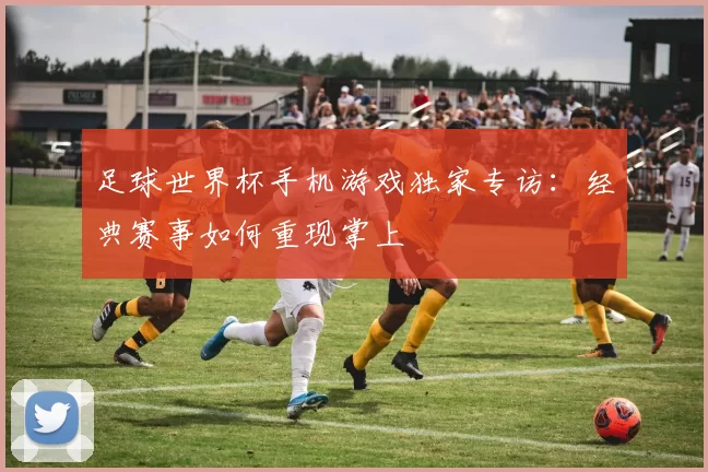 足球世界杯手机游戏独家专访:经典赛事如何重现掌上