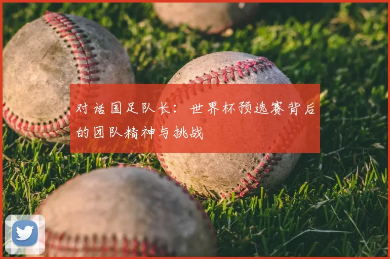 对话国足队长:世界杯预选赛背后的团队精神与挑战