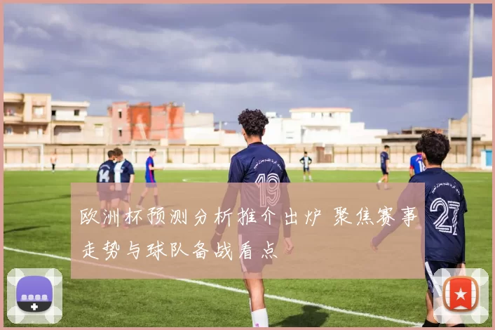 欧洲杯预测分析推介出炉 聚焦赛事走势与球队备战看点