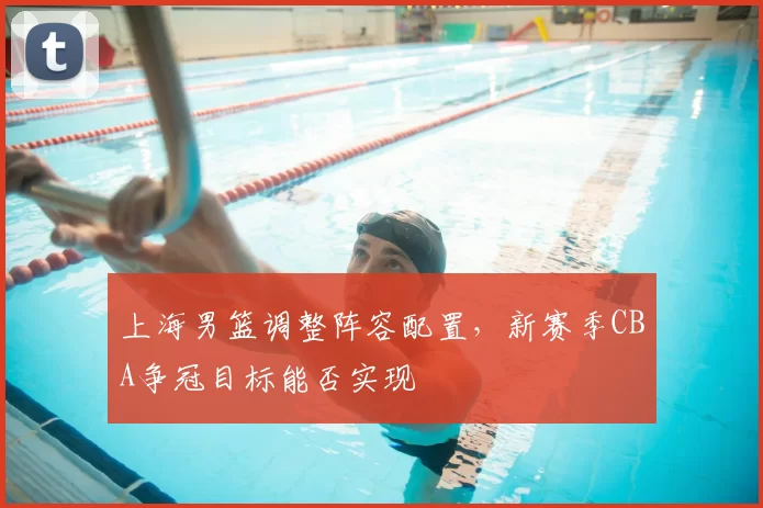 上海男篮调整阵容配置，新赛季CBA争冠目标能否实现