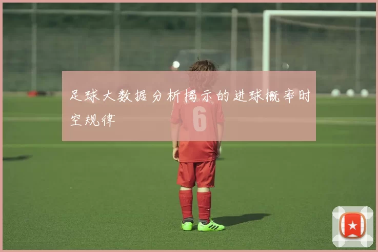 足球大数据分析揭示的进球概率时空规律