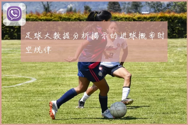 足球大数据分析揭示的进球概率时空规律
