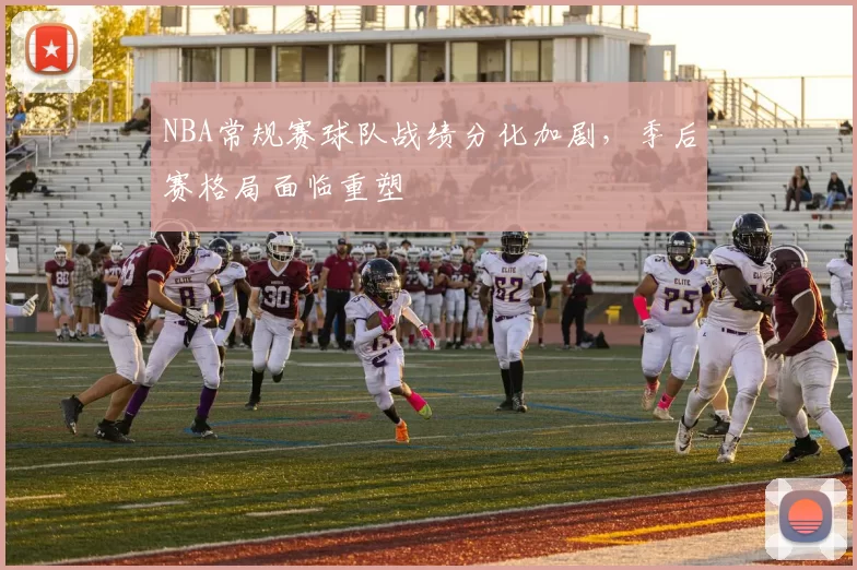 NBA常规赛球队战绩分化加剧,季后赛格局面临重塑