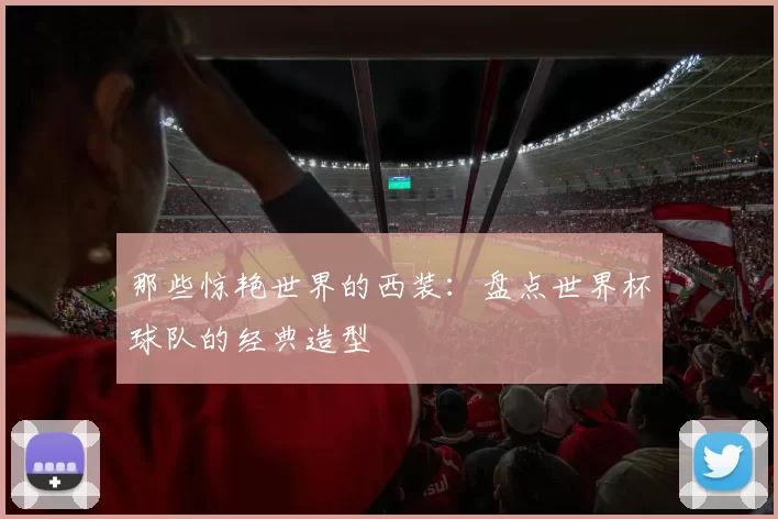 那些惊艳世界的西装:盘点世界杯球队的经典造型