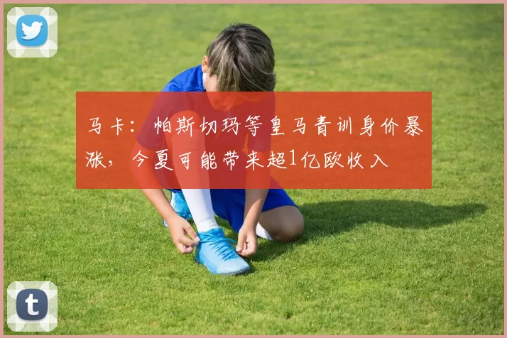 马卡:帕斯切玛等皇马青训身价暴涨,今夏可能带来超1亿欧收入