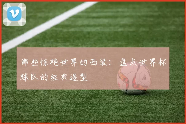 那些惊艳世界的西装：盘点世界杯球队的经典造型