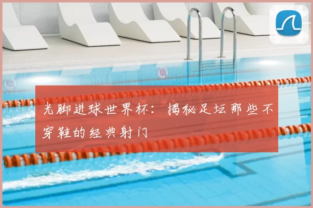 光脚进球世界杯：揭秘足坛那些不穿鞋的经典射门