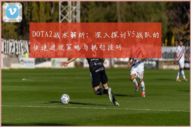 DOTA2战术解析:深入探讨V5战队的快速进攻策略与执行技巧