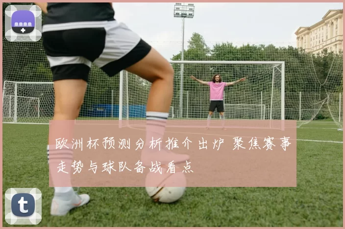 欧洲杯预测分析推介出炉 聚焦赛事走势与球队备战看点