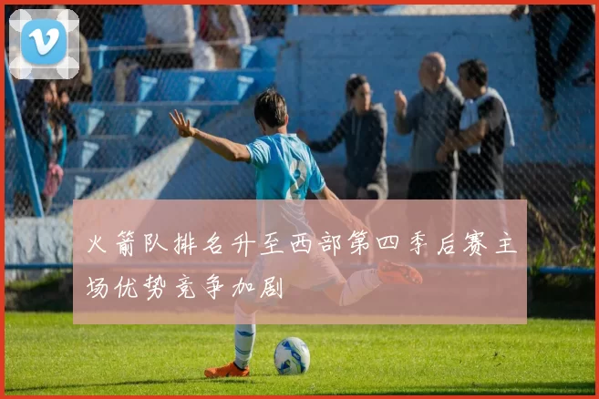 火箭队排名升至西部第四季后赛主场优势竞争加剧