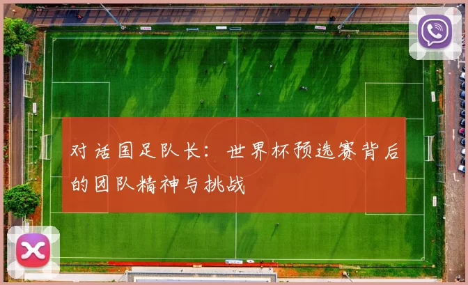 对话国足队长:世界杯预选赛背后的团队精神与挑战