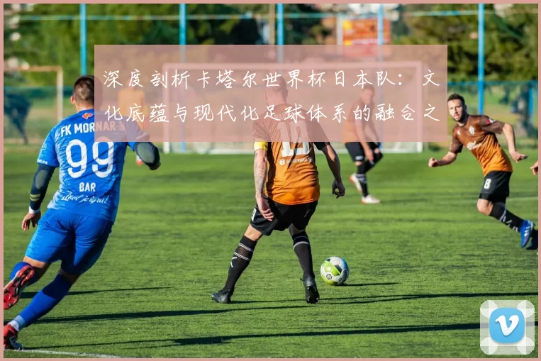 深度剖析卡塔尔世界杯日本队:文化底蕴与现代化足球体系的融合之路
