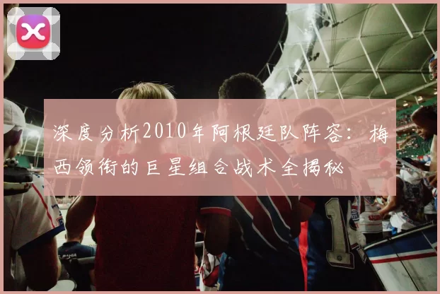 深度分析2010年阿根廷队阵容：梅西领衔的巨星组合战术全揭秘