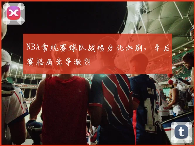 NBA常规赛球队战绩分化加剧,季后赛格局竞争激烈