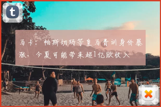 马卡：帕斯切玛等皇马青训身价暴涨，今夏可能带来超1亿欧收入