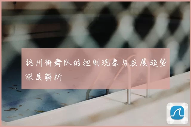 杭州街舞队的控制现象与发展趋势深度解析
