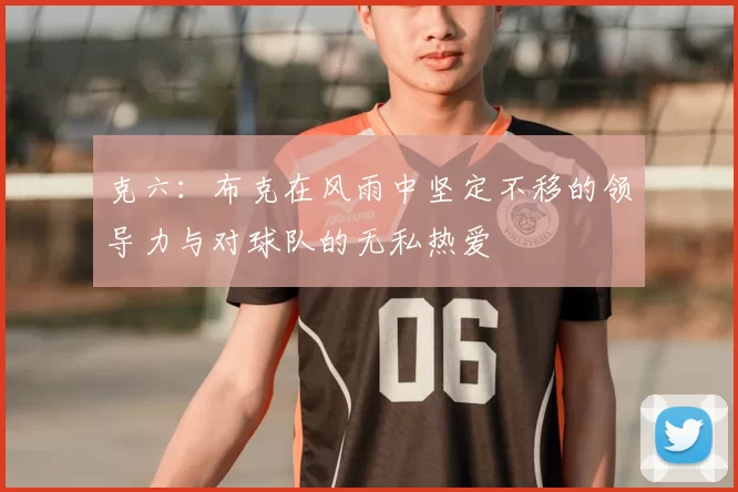 克六:布克在风雨中坚定不移的领导力与对球队的无私热爱