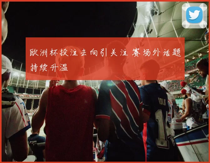 欧洲杯投注去向引关注 赛场外话题持续升温