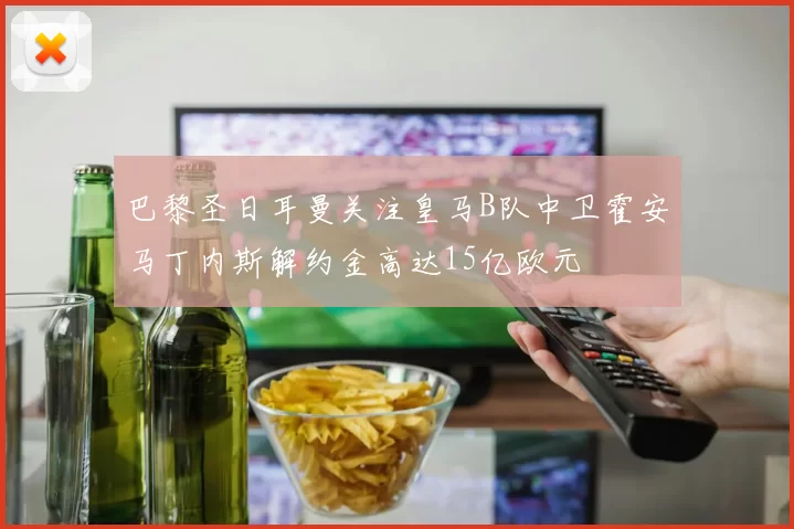 巴黎圣日耳曼关注皇马B队中卫霍安马丁内斯解约金高达15亿欧元