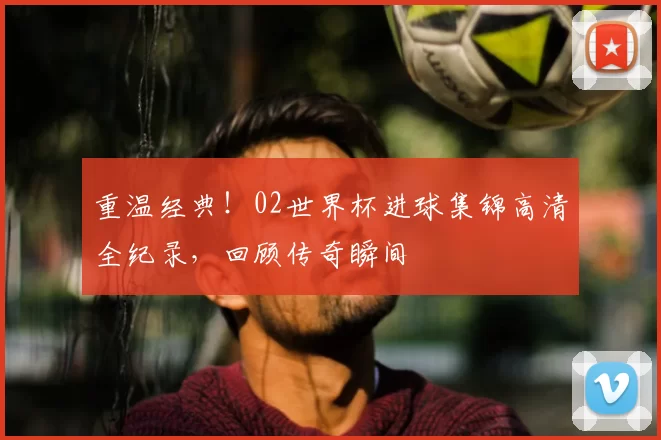 重温经典!02世界杯进球集锦高清全纪录,回顾传奇瞬间
