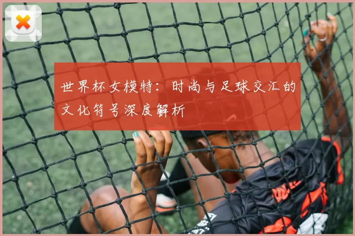 世界杯女模特:时尚与足球交汇的文化符号深度解析