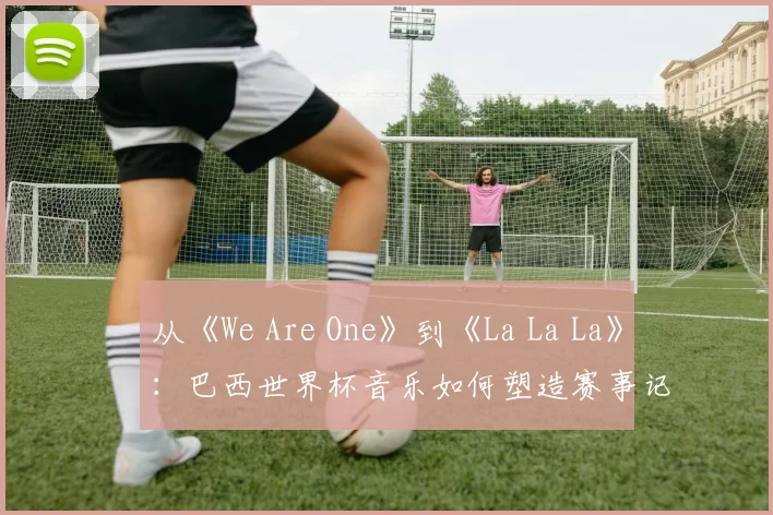 从《We Are One》到《La La La》:巴西世界杯音乐如何塑造赛事记忆
