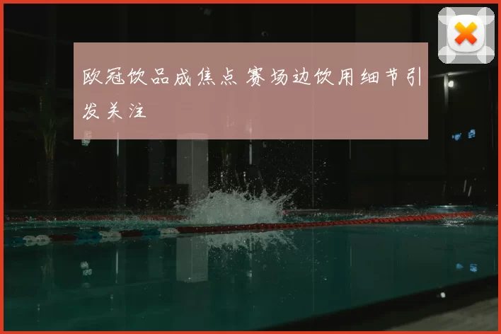 欧冠饮品成焦点 赛场边饮用细节引发关注