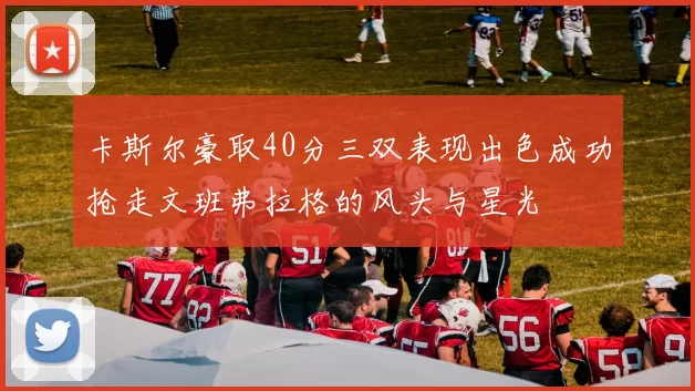 卡斯尔豪取40分三双表现出色成功抢走文班弗拉格的风头与星光